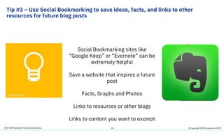 2019 IBM Systems Technical University
Tip #3 – Use Social Bookmarking to save ideas, facts, and links to other
resources for future blog posts
24
Social Bookmarking sites like
“Google Keep” or “Evernote” can be
extremely helpful
Save a website that inspires a future
post
Facts, Graphs and Photos
Links to resources or other blogs
Links to content you want to excerpt
© Copyright IBM Corporation 2019
 