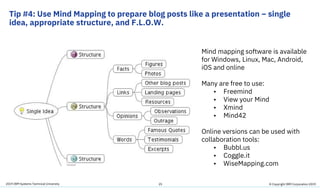 2019 IBM Systems Technical University
Tip #4: Use Mind Mapping to prepare blog posts like a presentation – single
idea, appropriate structure, and F.L.O.W.
25
Mind mapping software is available
for Windows, Linux, Mac, Android,
iOS and online
Many are free to use:
• Freemind
• View your Mind
• Xmind
• Mind42
Online versions can be used with
collaboration tools:
• Bubbl.us
• Coggle.it
• WiseMapping.com
© Copyright IBM Corporation 2019
 