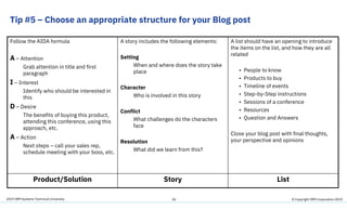 2019 IBM Systems Technical University
Tip #5 – Choose an appropriate structure for your Blog post
Follow the AIDA formula
A – Attention
Grab attention in title and first
paragraph
I – Interest
Identify who should be interested in
this
D – Desire
The benefits of buying this product,
attending this conference, using this
approach, etc.
A – Action
Next steps – call your sales rep,
schedule meeting with your boss, etc.
A story includes the following elements:
Setting
When and where does the story take
place
Character
Who is involved in this story
Conflict
What challenges do the characters
face
Resolution
What did we learn from this?
A list should have an opening to introduce
the items on the list, and how they are all
related
• People to know
• Products to buy
• Timeline of events
• Step-by-Step instructions
• Sessions of a conference
• Resources
• Question and Answers
Close your blog post with final thoughts,
your perspective and opinions
Product/Solution Story List
26 © Copyright IBM Corporation 2019
 