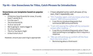 2019 IBM Systems Technical University
Tip #6 – Use Snowclones for Titles, Catch Phrases for Introductions
Snowclones are templates based on popular
culture
• If Eskimos have N words for snow, X surely
have Y words for Z.
• X is the new Y
• The X to End All Xs
• To X or not to X?
• We’re going to need a bigger X
• X, X Everywhere
• The X is Too Damn High!
• A few X short of a Y
However, ensure your post slug is appropriate
— I have adopted some catch phrases of my
own, that I repeatedly use:
— “It’s Tuesday again, and you know what that
means? IBM Announcements!”
• I use this to introduce blog posts that
summarize IBM announcements
— “I am still wiping the coffee off my computer
screen after reading …”
• I use this to introduce blog posts when I have
read something so outrageous that it requires a
response
— “We are still picking up confetti off the floor
from the time when …”
• Reminiscing about a fond event
27 © Copyright IBM Corporation 2019
https://www.ibm.com/developerworks/community/blogs/InsideSystemStorage/entry/aperi_is_viagra_for_smi
 