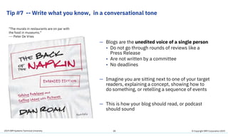 2019 IBM Systems Technical University
Tip #7 -- Write what you know, in a conversational tone
28
— Blogs are the unedited voice of a single person
• Do not go through rounds of reviews like a
Press Release
• Are not written by a committee
• No deadlines
— Imagine you are sitting next to one of your target
readers, explaining a concept, showing how to
do something, or retelling a sequence of events
— This is how your blog should read, or podcast
should sound
"The murals in restaurants are on par with
the food in museums.“
--- Peter De Vries
© Copyright IBM Corporation 2019
 