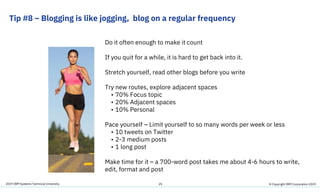 2019 IBM Systems Technical University
Tip #8 – Blogging is like jogging, blog on a regular frequency
29
Do it often enough to make it count
If you quit for a while, it is hard to get back into it.
Stretch yourself, read other blogs before you write
Try new routes, explore adjacent spaces
• 70% Focus topic
• 20% Adjacent spaces
• 10% Personal
Pace yourself – Limit yourself to so many words per week or less
• 10 tweets on Twitter
• 2-3 medium posts
• 1 long post
Make time for it – a 700-word post takes me about 4-6 hours to write,
edit, format and post
© Copyright IBM Corporation 2019
 