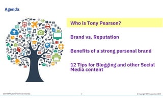 2019 IBM Systems Technical University
Agenda
3
Who is Tony Pearson?
Brand vs. Reputation
Benefits of a strong personal brand
12 Tips for Blogging and other Social
Media content
© Copyright IBM Corporation 2019
 