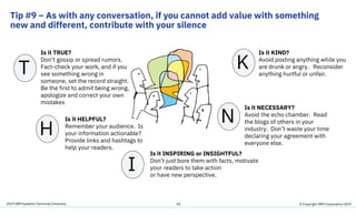 2019 IBM Systems Technical University
Tip #9 – As with any conversation, if you cannot add value with something
new and different, contribute with your silence
30
Is it TRUE?
Don’t gossip or spread rumors.
Fact-check your work, and if you
see something wrong in
someone, set the record straight.
Be the first to admit being wrong,
apologize and correct your own
mistakes
T
H
I
N
K
Is it HELPFUL?
Remember your audience. Is
your information actionable?
Provide links and hashtags to
help your readers.
Is it INSPIRING or INSIGHTFUL?
Don’t just bore them with facts, motivate
your readers to take action
or have new perspective.
Is it NECESSARY?
Avoid the echo chamber. Read
the blogs of others in your
industry. Don’t waste your time
declaring your agreement with
everyone else.
Is it KIND?
Avoid posting anything while you
are drunk or angry. Reconsider
anything hurtful or unfair.
© Copyright IBM Corporation 2019
 