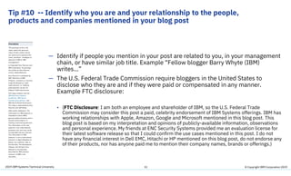 2019 IBM Systems Technical University
Tip #10 -- Identify who you are and your relationship to the people,
products and companies mentioned in your blog post
31
— Identify if people you mention in your post are related to you, in your management
chain, or have similar job title. Example “Fellow blogger Barry Whyte (IBM)
writes…”
— The U.S. Federal Trade Commission require bloggers in the United States to
disclose who they are and if they were paid or compensated in any manner.
Example FTC disclosure:
• (FTC Disclosure: I am both an employee and shareholder of IBM, so the U.S. Federal Trade
Commission may consider this post a paid, celebrity endorsement of IBM Systems offerings. IBM has
working relationships with Apple, Amazon, Google and Microsoft mentioned in this blog post. This
blog post is based on my interpretation and opinions of publicly-available information, observations
and personal experience. My friends at ENC Security Systems provided me an evaluation license for
their latest software release so that I could confirm the use cases mentioned in this post. I do not
have any financial interest in Dell EMC, Hitachi or HP mentioned on this blog post, do not endorse any
of their products, nor has anyone paid me to mention their company names, brands or offerings.)
© Copyright IBM Corporation 2019
 