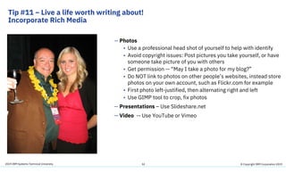 2019 IBM Systems Technical University
Tip #11 – Live a life worth writing about!
Incorporate Rich Media
32
— Photos
• Use a professional head shot of yourself to help with identify
• Avoid copyright issues: Post pictures you take yourself, or have
someone take picture of you with others
• Get permission -- “May I take a photo for my blog?”
• Do NOT link to photos on other people’s websites, instead store
photos on your own account, such as Flickr.com for example
• First photo left-justified, then alternating right and left
• Use GIMP tool to crop, fix photos
— Presentations – Use Slideshare.net
— Video -- Use YouTube or Vimeo
© Copyright IBM Corporation 2019
 