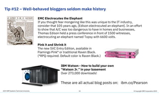 2019 IBM Systems Technical University
Tip #12 – Well-behaved bloggers seldom make history
33
Pink it and Shrink it
The new SVC Entry Edition, available in
Flamingo Pink* or traditional Raven Black.
(*RPQ required. Default color is Raven Black.)
IBM Watson - How to build your own
“Watson Jr.” in your basement
Over 273,000 downloads!
EMC Electrocutes the Elephant
If you thought fear mongering like this was unique to the IT industry,
consider that 105 years ago, [Edison electrocuted an elephant]. In an effort
to show that A/C was too dangerous to have in homes and businesses,
Thomas Edison held a press conference in front of 1500 witnesses,
electrocuting an elephant named Topsy with 6600 volts.
These are all actual blog posts on: ibm.co/Pearson
© Copyright IBM Corporation 2019
 