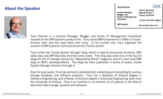 2019 IBM Systems Technical University
About the Speaker
36
Tony Pearson is a Content Manager, Blogger and Senior IT Management Consultant
focused on the IBM Systems product line. Tony joined IBM Corporation in 1986 in Tucson,
Arizona, USA, and has lived there ever since. In his current role, Tony organizes the
content of IBM Systems Technical University (TechU) events.
Tony writes the “Inside System Storage” blog, which is read by thousands of clients, IBM
sales reps and IBM Business Partners every week. This blog was rated one of the top 10
blogs for the IT storage industry by “Networking World” magazine, and #1 most read IBM
blog on IBM’s developerWorks. The blog has been published in series of books, Inside
System Storage: Volume I through V.
Over the past years, Tony has worked in development, marketing and consulting for various
storage hardware and software products. Tony has a Bachelor of Science degree in
Software Engineering, and a Master of Science degree in Electrical Engineering, both from
the University of Arizona. Tony is an inventor or co-inventor of 19 patents in the field of
electronic data storage, systems and software.
9000 S. Rita Road
Bldg 9032 Floor 1
Tucson, AZ 85744
+1 520-799-4309 (Office)
tpearson@us.ibm.com
Tony Pearson
Content Manager,
Blogger, and
Senior IT Management
Consultant
IBM Systems
© Copyright IBM Corporation 2019
 