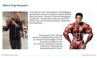 2019 IBM Systems Technical University
Who is Tony Pearson?
4
Tony Pearson is the “Andy Warhol” of photography,
specializing in portraits of military veterans and the
biker community. Owner of “Pearson Photography
and Design”, he also adds artistic touches to his
photos, such as hand-drawn sketches, watercolor,
and oil painting.
Tony Pearson is the “Michael
Jackson” of Bodybuilding. Mentored
by Arnold Schwarzenegger, he was
the second youngest to win
“ Mr. America” competition and was
inducted to "Muscle Beach
Bodybuilding Hall of Fame"
© Copyright IBM Corporation 2019
 