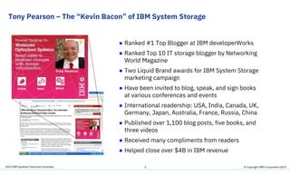 2019 IBM Systems Technical University
Tony Pearson – The “Kevin Bacon” of IBM System Storage
5
● Ranked #1 Top Blogger at IBM developerWorks
● Ranked Top 10 IT storage blogger by Networking
World Magazine
● Two Liquid Brand awards for IBM System Storage
marketing campaign
● Have been invited to blog, speak, and sign books
at various conferences and events
● International readership: USA, India, Canada, UK,
Germany, Japan, Australia, France, Russia, China
● Published over 1,100 blog posts, five books, and
three videos
● Received many compliments from readers
● Helped close over $4B in IBM revenue
© Copyright IBM Corporation 2019
 