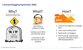 2019 IBM Systems Technical University
I started blogging September 2006
7
eServer
TotalStorage
2000 - 2005
To raise awareness of new
IBM System Storage® brand
Why? What? How?
Start either a
podcast or blog
Initially a joint effort
with Jennifer Jones
Launched on 50th
Anniversary of Disk
Systems
1. Convince management and legal
dept
2. Learn audio-editing tools
3. Read books on blogging
4. Find “hosting” website that
would be externally visible --
IBM developerWorks
© Copyright IBM Corporation 2019
 