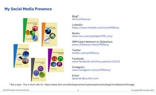 2019 IBM Systems Technical University
My Social Media Presence
8
Blog*:
ibm.co/Pearson
LinkedIn:
https://www.linkedin.com/in/az990tony
Books:
www.lulu.com/spotlight/990_tony
IBM Expert Network on Slideshare:
www.slideshare.net/az990tony
Twitter:
twitter.com/az990tony
Facebook:
www.facebook.com/tony.pearson.16121
Instagram:
www.instagram.com/az990tony/
Email:
tpearson@us.ibm.com
* Not a typo. This is short URL for https://www.ibm.com/developerworks/mydeveloperworks/blogs/InsideSystemStorage/
© Copyright IBM Corporation 2019
 