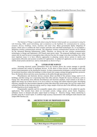 Instant Access of Power Usage through IP Enabled Electronic Power Meter
61
Fig.2: IoT Types
The Internet of Things is generally about using the Internet (which people are accustomed to using for
web browsing, SMS, social networking, and e-commerce) as the backbone for communication by sensors,
actuators, devices, buildings, streets, machines and smart cities. Many governments deploy ubiquitous IT
project, which aims to combine the latest wireless networks and wide-band technologies etc. to accomplish a
ubiquitous wireless communication network. The ubiquitous wireless communication network can be utilized
for the Advanced Metering Infrastructure (AMI). Therefore, we discuss the new wireless communication
technologies to design and implement a IOT-based smart power meter. The proposed intelligent power meter
cannot only be used for power consumption data collection but also for outage event data recording. One of the
most important issues is to have effective approaches to planning various device actions to satisfy user
requirements efficiently and securely in mobile IoT applications. A mobile IoT application can be composed of
mobile cloud systems and devices, such as smart phones as shown in Fig 2.
II. LITERATURE SURVEY
Accessing electrical system information from any location allows the system manager to provide
quicker command and control of intelligent devices. At the dawn of these devices, the manager could only
access system parameters at the distribution location. As data communication techniques evolved, devices could
be monitored anywhere within the building or within closely knit campus settings through proprietary protocols.
Now, the Internet allows real-time access anywhere on the globe through open protocols [1].
Miscellaneous and electronic devices consume about one-third of the primary energy used in U.S.
buildings, and their energy use is increasing faster than other end-uses. Despite the success of policies, such as
Energy Star, that promote more efficient miscellaneous and electronic products, much remains to be done to
address the energy use of these devices if we are to achieve our energy and carbon reduction goals. Developing
efficiency strategies for these products depends on better data about their actual usage, but very few studies have
collected field data on the long-term energy used by a large sample of devices due to the difficulty and expense
of collecting device-level energy data [2].
Programmable setpoints and two assignable outputs allow control functions to be added for specific
applications. This includes basic alarm on over/under current, voltage, power, power factor, frequency,
unbalance factor or demand and pulse output based on Energy or Reactive Energy. Status monitoring is
possible using the 4 switch inputs. It combines high accuracy measurement with intelligent multi-function and
simple HMI interface [4].
III. ARCHITECTURE OF PROPOSED SYSTEM
Fig.3: Block diagram of Proposed System
 