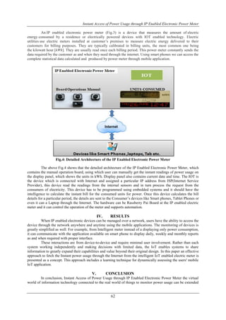 Instant Access of Power Usage through IP Enabled Electronic Power Meter
62
An IP enabled electronic power meter (Fig.3) is a device that measures the amount of electric
energy consumed by a residence or electrically powered devices with IOT enabled technology. Electric
utilities use electric meters installed at customer’s premises to measure electric energy delivered to their
customers for billing purposes. They are typically calibrated in billing units, the most common one being
the kilowatt hour [kWh]. They are usually read once each billing period. This power meter constantly sends the
data required by the customer as and when they need through the internet. Using smart phones we can access the
complete statistical data calculated and produced by power meter through mobile application.
Fig.4: Detailed Architecture of the IP Enabled Electronic Power Meter
The above Fig.4 shows that the detailed architecture of the IP Enabled Electronic Power Meter, which
contains the manual operation board, using which user can manually get the instant readings of power usage on
the display panel, which shows the units in kWh. Display panel also contains current date and time. The IOT is
the device which is connected with Internet and assigned a particular IP address from ISP(Internet Service
Provider), this device read the readings from the internal sensors and in turn process the request from the
consumers of electricity. This device has to be programmed using embedded systems and it should have the
intelligence to calculate the instant bill for the consumed units for power. Once this device calculates the bill
details for a particular period, the details are sent to the Consumer’s devices like Smart phones, Tablet Phones or
even it can a Laptop through the Internet. The hardware can be Rassberry Pai Board at the IP enabled electric
meter and it can control the operation of the meter and supports automation.
IV. RESULTS
When IP enabled electronic devices can be managed over a network, users have the ability to access the
device through the network anywhere and anytime using the mobile applications. The monitoring of devices is
greatly simplified as well. For example, from Intelligent meter instead of a displaying only power consumption,
it can communicate with the application available on smart phone to display daily, weekly and monthly reports
as and when required with proper interface.
These interactions are from device-to-device and require minimal user involvement. Rather than each
system working independently and making decisions with limited data, the IoT enables systems to share
information to greatly expand their capabilities and value beyond their original design. In this paper an effective
approach to fetch the Instant power usage through the Internet from the intelligent IoT enabled electric meter is
presented as a concept. This approach includes a learning technique for dynamically assessing the users' mobile
IoT application.
V. CONCLUSION
In conclusion, Instant Access of Power Usage through IP Enabled Electronic Power Meter the virtual
world of information technology connected to the real world of things to monitor power usage can be extended
 