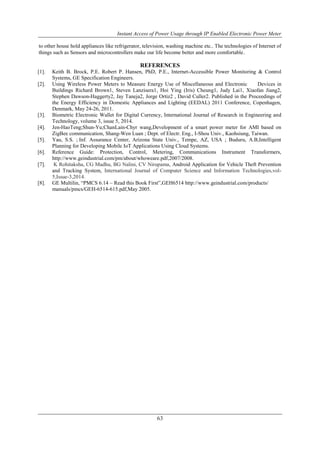 Instant Access of Power Usage through IP Enabled Electronic Power Meter
63
to other house hold appliances like refrigerator, television, washing machine etc.. The technologies of Internet of
things such as Sensors and microcontrollers make our life become better and more comfortable.
REFERENCES
[1]. Keith B. Brock, P.E. Robert P. Hansen, PhD, P.E., Internet-Accessible Power Monitoring & Control
Systems, GE Specification Engineers.
[2]. Using Wireless Power Meters to Measure Energy Use of Miscellaneous and Electronic Devices in
Buildings Richard Brown1, Steven Lanzisera1, Hoi Ying (Iris) Cheung1, Judy Lai1, Xiaofan Jiang2,
Stephen Dawson-Haggerty2, Jay Taneja2, Jorge Ortiz2 , David Culler2. Published in the Proceedings of
the Energy Efficiency in Domestic Appliances and Lighting (EEDAL) 2011 Conference, Copenhagen,
Denmark, May 24-26, 2011.
[3]. Biometric Electronic Wallet for Digital Currency, International Journal of Research in Engineering and
Technology, volume 3, issue 5, 2014.
[4]. Jen-HaoTeng;Shun-Yu;ChanLain-Chyr wang,Development of a smart power meter for AMI based on
ZigBee communication, Shang-Wen Luan ; Dept. of Electr. Eng., I-Shou Univ., Kaohsiung, Taiwan.
[5]. Yau, S.S. ; Inf. Assurance Center, Arizona State Univ., Tempe, AZ, USA ; Buduru, A.B,Intelligent
Planning for Developing Mobile IoT Applications Using Cloud Systems.
[6]. Reference Guide: Protection, Control, Metering, Communications Instrument Transformers,
http://www.geindustrial.com/pm/about/whoweare.pdf,2007/2008.
[7]. K Rohitaksha, CG Madhu, BG Nalini, CV Nirupama, Android Application for Vehicle Theft Prevention
and Tracking System, International Journal of Computer Science and Information Technologies,vol-
5,Issue-3,2014.
[8]. GE Multilin, “PMCS 6.14 – Read this Book First”,GEH6514 http://www.geindustrial.com/products/
manuals/pmcs/GEH-6514-615.pdf,May 2005.
 
