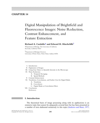 CHAPTER 14



                              Digital Manipulation of Brightﬁeld and
                              Fluorescence Images: Noise Reduction,
                              Contrast Enhancement, and
                              Feature Extraction
                              Richard A. Cardullo* and Edward H. HinchcliVe†
                              *Department of Biology, The University of California
                              Riverside, California 92521
                              †
                               Department of Biological Sciences
                              University of Notre Dame, Notre Dame, Indiana 46556




                                  I.
                                   Introduction
                                 II.
                                   Digitization of Images
                                III.
                                   Using Gray Values to Quantify Intensity in the Microscope
                                IV.Noise Reduction
                                       A. Temporal Averaging
                                       B. Spatial Methods
                               V. Contrast Enhancement
                              VI. Transforms, Convolutions, and Further Uses for Digital Masks
                                       A. Transforms
                                       B. Convolution
                                       C. Digital Masks as Convolution Filters
                              VII. Conclusions
                                   References




                              I. Introduction

                                The theoretical basis of image processing along with its applications is an
                              extensive topic that cannot be adequately covered here but has been presented in
                              a number of texts dedicated exclusively to this topic (Andrews and Hunt, 1977;
METHODS IN CELL BIOLOGY, VOL. 81                                                                               0091-679X/07 $35.00
Copyright 2007, Elsevier Inc. All rights reserved.                   285                         DOI: 10.1016/S0091-679X(06)81014-9
 