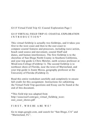 G115 Virtual Field Trip #2: Coastal Exploration Page 1
G115 VIRTUAL FIELD TRIP #2: COASTAL EXPLORATION
I N T R O D U C T I O N *
This virtual fieldtrip is actually two fieldtrips, and it takes you
first to the west coast and then to the east coast to
compare coastal features and processes, including wave action,
beach sand source and movement, coastal bluff and
dunes, and human interferences. The first fieldtrip is to the
shoreline of San Diego North County in Southern California,
and your trip guide is Chris Metzler, earth science professor at
MiraCosta College (Fieldtrip 1). The second fieldtrip is to
northeast shore of Florida, near the town of Marineland, and
your trip guide is Joann Mossa, geography professor at the
University of Florida (Fieldtrip 2).
Read this entire worksheet carefully and completely to ensure
full credit for this assignment. Instructions for submitting
the Virtual Field Trip questions and Essay can be found at the
end of this document.
*This field trip was adapted from
http://seascisurf.com/geo_virtual_fieldtrip_west-
east_coast_shores.pdf
F I R S T , W H E RE A RE W E ?
Go to maps.google.com, and search for “San Diego, CA” and
“Marineland, FL”.
 