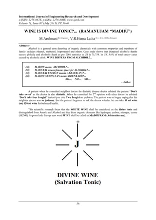 International Journal of Engineering Research and Development
e-ISSN: 2278-067X, p-ISSN: 2278-800X, www.ijerd.com
Volume 11, Issue 07 (July 2015), PP.56-66
56
WINE IS DIVINE TONIC?... (RAMANUJAM “MADHU”)
M.ArulmaniB.E.(Engineer)
, V.R.Hema LathaM.A., M.Sc., M.Phil.(Biologist)
Abstract:-
Alcohol is a general term denoting of organic chemicals with common properties and members of
family includes ethanol, methanol, isopropanol and others. Case study shows that increased alcoholic deaths
occurs globally and alcoholic death as per 2001 statistics in US is 75,754. In UK 3.6% of total cancer cases
caused by alcoholic drink. WINE DIFFERS FROM ALCOHOL?...
1.0) MADHU means ALCOHOL?...
2.0) MADURAI means famous place for ALCOHOL?...
3.0) MADURAI VEERAN means ARRACK(AN)?...
4.0) MADHU SUDHANAN means DRUNKARD?...
NO… NO… NO…
- Author
A patient when he consulted neighbor doctor for diabetic disease doctor advised the patient “Don’t
take sweet” as the doctor is also diabetic. When he consulted for 2nd
opinion with other doctor he advised
„Don’t take four Jangiri” instead you take Two Jangiri no problem. The patient was so happy saying that his
neighbor doctor was so jealousy. But the patient forgotten to ask the doctor whether he can take 30 ml wine
(or) 120 ml wine for balanced health..
This scientific research focus that the WHITE WINE shall be considered as the divine tonic and
distinguished from Arrack and Alcohol and free from organic elements like hydrogen, carbon, nitrogen, ozone
(HCNO). In proto Indo Europe root word WINE shall be called as MADHURAM (Athimathuram).
(i)
 