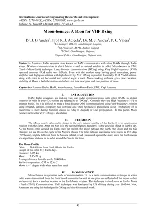 International Journal of Engineering Research and Development
e-ISSN: 2278-067X, p-ISSN: 2278-800X, www.ijerd.com
Volume 11, Issue 08 (August 2015), PP.40-44
40
Moon-bounce: A Boon for VHF Dxing
Dr. J. G Pandya1
, Prof. R. J. Adiecha2
, Dr. M. J. Pandya3
, P. C. Valera4
1
Ex.Manager, BISAG, Gandhinagar, Gujarat,
2
Ret.Professor, AVPTI, Rajkot, Gujarat
3
BISAG, Gandhinagar, Gujarat,
4
Gujarat Police, Gandhinagar, Gujarat state.
Abstract:- Amateurs Radio operator, also known as HAM communicates with other HAMs through Radio
waves. Wireless communication in which Moon is used as natural satellite is called Moon-bounce or EME
(Earth -Moon-Earth) technique. Long distance communication (DXing) using Very High Frequency (VHF)
operated amateur HAM radio was difficult. Even with the modest setup having good transceiver, power
amplifier and high gain antenna with high directivity, VHF DXing is possible. Generally 2X11 YAGI antenna
along with rotor to set horizontal and vertical angle is used. Moon tracking software gives exact location,
visibility of Moon at both the stations and other vital data to acquire real time position of moon.
Keywords:- Amateur Radio, HAM, Moon-bounce, Earth-Moon-Earth, EME, Yagi Antenna
I. INTRODUCTION
HAM Radio operators are making two way radio communications with other HAMs in distant
countries or with far away Dx stations are referred to as "DXing". Generally they use High Frequency (HF) on
amateur bands. But it is difficult to make a long distance QSO (communication) using VHF frequency, without
using repeater, satellite, computer base software and when Sporadic-E phenomena occur ( probability of its
occurrence is more during Summer season i.e. May to August) or Duct propagation. In this paper, Moon
Bounce method for VHF DXing is elucidated.
II. THE MOON
The Moon, nearly spherical in shape, is the only natural satellite of the Earth. It is in synchronous
rotation with the Earth. After the Sun, it is the second brightest regularly visible celestial object in Earth's sky.
As the Moon orbits around the Earth once per month, the angle between the Earth, the Moon and the Sun
changes; we see this as the cycle of the Moon's phases. The time between successive new moons is 29.5 days
(709 hours), slightly different from the Moon's orbital period (measured against the stars) since the Earth moves
at a significant distance in its orbit around the Sun in that time.
The Moon Profile:
Orbit: 384,400 km from Earth (Orbits the Earth)
Length of the orbit: 27.3 Earth days
Diameter: 3475 km
Mass: 7.35e22 kg
Average distance from the earth: 384400 km
Surface temperature: -233 to 123o C
Moon is ~ 1 degree wide when seen from earth
III. MOON BOUNCE
Moon Bounce is a peculiar mode of communication. It is a radio communication technique in which
radio waves transmitted from the Earth based transmitter located at one place are reflected off the moon surface
and received back at another location on the Earth based receiver. This technique is also known as Earth - Moon
- Earth (EME) Communication. EME technique was developed by US Military during year 1945-46. Now,
Amateurs are using this technique for DXing and also for research work.
 