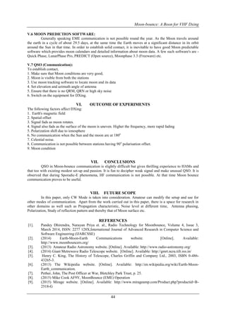 Moon-bounce: A Boon for VHF Dxing
44
V.6 MOON PREDICTION SOFTWARE:
Generally speaking EME communication is not possible round the year. As the Moon travels around
the earth in a cycle of about 29.5 days, at the same time the Earth moves at a significant distance in its orbit
around the Sun in that time. In order to establish solid contact, it is inevitable to have good Moon predictable
software which provides moon calendars and detailed information about moon data. A few such software's are -
Quick Phase, LunarPhase Pro, PREDICT (Open source), Moonphase 3.3 (Freeware) etc.
V.7 QSO (Communication):
To establish contact,
1. Make sure that Moon conditions are very good,
2. Moon is visible from both the stations
3. Use moon tracking software to locate moon and its data
4. Set elevation and azimuth angle of antenna
5. Ensure that there is no QRM, QRN or high sky noise
6. Switch on the equipment for DXing.
VI. OUTCOME OF EXPERIMENTS
The following factors affect DXing:
1. Earth's magnetic field
2. Spatial offset
3. Signal fads as moon rotates.
4. Signal also fads as the surface of the moon is uneven. Higher the frequency, more rapid fading
5. Polarization shift due to ionosphere
6. No communication when the Sun and the moon are at 180o
7. Celestial noise.
8. Communication is not possible between stations having 90o
polarisation offset.
9. Moon condition
VII. CONCLUSIONS
QSO in Moon-bounce communication is slightly difficult but gives thrilling experience to HAMs and
that too with existing modest set-up and passion. It is fun to decipher weak signal and make unusual QSO. It is
observed that during Sporadic-E phenomena, HF communication is not possible. At that time Moon bounce
communication proves to be useful.
VIII. FUTURE SCOPE
In this paper, only CW Mode is taken into consideration. Amateur can modify the setup and use for
other modes of communication. Apart from the work carried out in this paper, there is a space for research in
other domains as well such as Propagation characteristic, Noise level at different time, Antenna phasing,
Polarization, Study of reflection pattern and thereby that of Moon surface etc.
REFERENCES
[1]. Pandey Dhirendra, Narayan Priya et. al., Radio Technology for Moonbounce, Volume 4, Issue 3,
March 2014, ISSN: 2277 128X,International Journal of Advanced Research in Computer Science and
Software Engineering (IJARCSSE)
[2]. (2014) Earth-Moon-Earth Communications website. [Online]. Available:
http://www.moonbouncers.org/
[3]. (2013) Amateur Radio Astronomy website. [Online]. Available: http://www.radio-astronomy.org/
[4]. (2014) Giant Metrewave Radio Telescope website. [Online]. Available: http://gmrt.ncra.tifr.res.in/
[5]. Henry C. King, The History of Telescope, Charles Griffin and Company Ltd., 2003, ISBN 0-486-
43265-3.
[6]. (2013) The Wikipedia website. [Online]. Available: http://en.wikipedia.org/wiki/Earth-Moon-
Earth_communication.
[7]. Pether, John, The Post Officer at War, Bletchley Park Trust, p. 25.
[8]. (2015) Mike Cook AF9Y, MoonBounce (EME) Operation
[9]. (2015) Mirage website. [Online]. Available: http://www.mirageamp.com/Product.php?productid=B-
2518-G
 