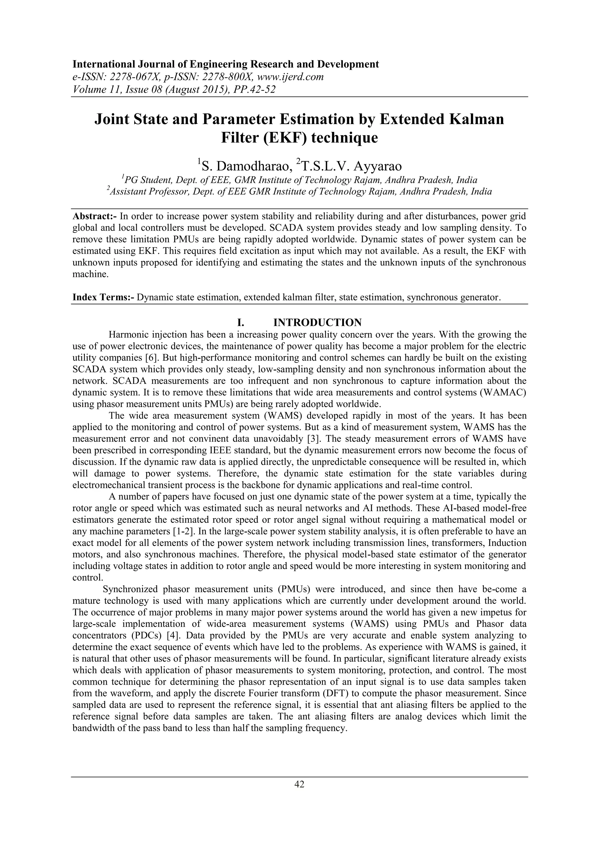 International Journal of Engineering Research and Development
e-ISSN: 2278-067X, p-ISSN: 2278-800X, www.ijerd.com
Volume 11, Issue 08 (August 2015), PP.42-52
42
Joint State and Parameter Estimation by Extended Kalman
Filter (EKF) technique
1
S. Damodharao, 2
T.S.L.V. Ayyarao
1
PG Student, Dept. of EEE, GMR Institute of Technology Rajam, Andhra Pradesh, India
2
Assistant Professor, Dept. of EEE GMR Institute of Technology Rajam, Andhra Pradesh, India
Abstract:- In order to increase power system stability and reliability during and after disturbances, power grid
global and local controllers must be developed. SCADA system provides steady and low sampling density. To
remove these limitation PMUs are being rapidly adopted worldwide. Dynamic states of power system can be
estimated using EKF. This requires field excitation as input which may not available. As a result, the EKF with
unknown inputs proposed for identifying and estimating the states and the unknown inputs of the synchronous
machine.
Index Terms:- Dynamic state estimation, extended kalman filter, state estimation, synchronous generator.
I. INTRODUCTION
Harmonic injection has been a increasing power quality concern over the years. With the growing the
use of power electronic devices, the maintenance of power quality has become a major problem for the electric
utility companies [6]. But high-performance monitoring and control schemes can hardly be built on the existing
SCADA system which provides only steady, low-sampling density and non synchronous information about the
network. SCADA measurements are too infrequent and non synchronous to capture information about the
dynamic system. It is to remove these limitations that wide area measurements and control systems (WAMAC)
using phasor measurement units PMUs) are being rarely adopted worldwide.
The wide area measurement system (WAMS) developed rapidly in most of the years. It has been
applied to the monitoring and control of power systems. But as a kind of measurement system, WAMS has the
measurement error and not convinent data unavoidably [3]. The steady measurement errors of WAMS have
been prescribed in corresponding IEEE standard, but the dynamic measurement errors now become the focus of
discussion. If the dynamic raw data is applied directly, the unpredictable consequence will be resulted in, which
will damage to power systems. Therefore, the dynamic state estimation for the state variables during
electromechanical transient process is the backbone for dynamic applications and real-time control.
A number of papers have focused on just one dynamic state of the power system at a time, typically the
rotor angle or speed which was estimated such as neural networks and AI methods. These AI-based model-free
estimators generate the estimated rotor speed or rotor angel signal without requiring a mathematical model or
any machine parameters [1-2]. In the large-scale power system stability analysis, it is often preferable to have an
exact model for all elements of the power system network including transmission lines, transformers, Induction
motors, and also synchronous machines. Therefore, the physical model-based state estimator of the generator
including voltage states in addition to rotor angle and speed would be more interesting in system monitoring and
control.
Synchronized phasor measurement units (PMUs) were introduced, and since then have be-come a
mature technology is used with many applications which are currently under development around the world.
The occurrence of major problems in many major power systems around the world has given a new impetus for
large-scale implementation of wide-area measurement systems (WAMS) using PMUs and Phasor data
concentrators (PDCs) [4]. Data provided by the PMUs are very accurate and enable system analyzing to
determine the exact sequence of events which have led to the problems. As experience with WAMS is gained, it
is natural that other uses of phasor measurements will be found. In particular, signiﬁcant literature already exists
which deals with application of phasor measurements to system monitoring, protection, and control. The most
common technique for determining the phasor representation of an input signal is to use data samples taken
from the waveform, and apply the discrete Fourier transform (DFT) to compute the phasor measurement. Since
sampled data are used to represent the reference signal, it is essential that ant aliasing ﬁlters be applied to the
reference signal before data samples are taken. The ant aliasing ﬁlters are analog devices which limit the
bandwidth of the pass band to less than half the sampling frequency.
 