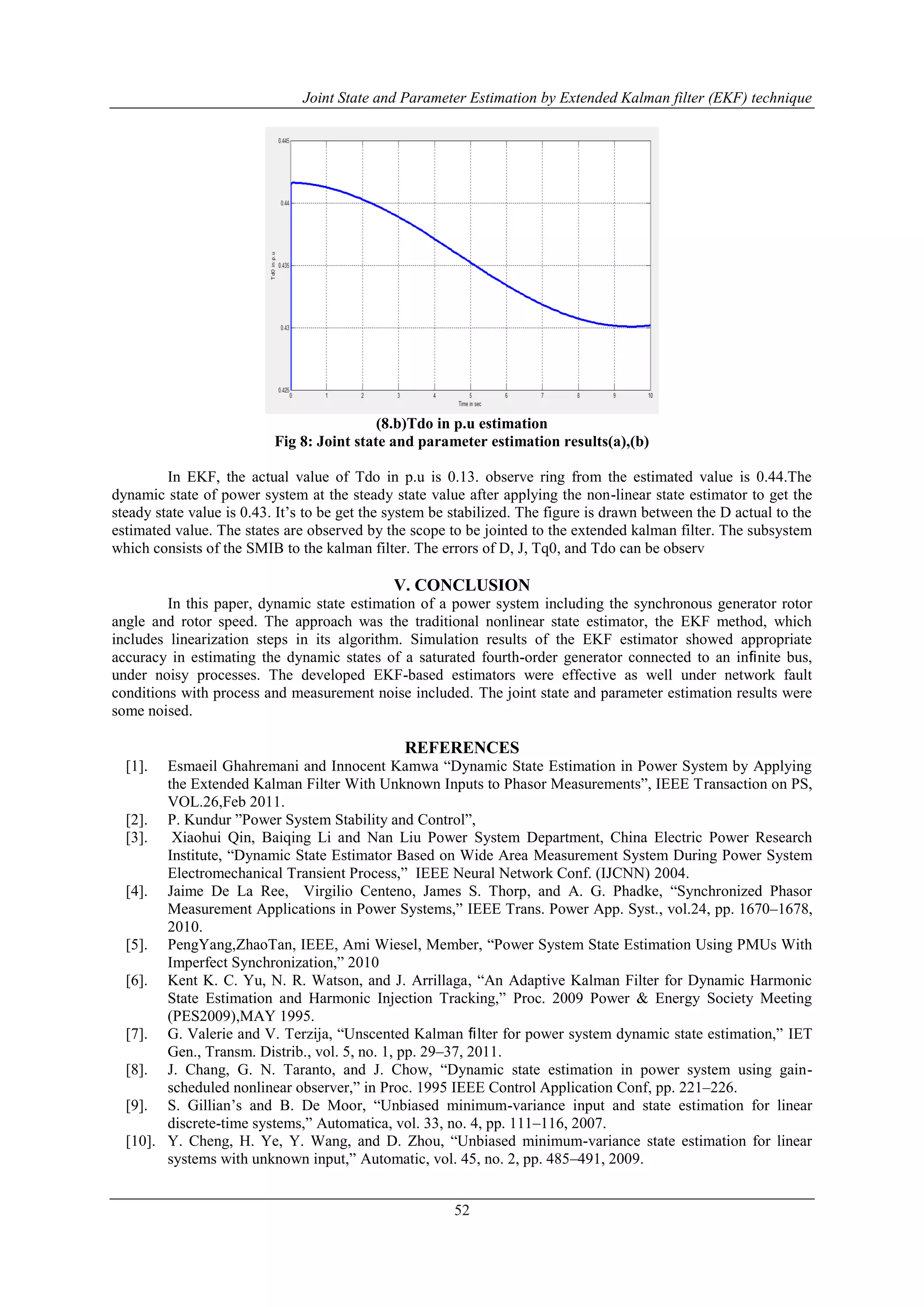 Joint State and Parameter Estimation by Extended Kalman filter (EKF) technique
52
(8.b)Tdo in p.u estimation
Fig 8: Joint state and parameter estimation results(a),(b)
In EKF, the actual value of Tdo in p.u is 0.13. observe ring from the estimated value is 0.44.The
dynamic state of power system at the steady state value after applying the non-linear state estimator to get the
steady state value is 0.43. It‟s to be get the system be stabilized. The figure is drawn between the D actual to the
estimated value. The states are observed by the scope to be jointed to the extended kalman filter. The subsystem
which consists of the SMIB to the kalman filter. The errors of D, J, Tq0, and Tdo can be observ
V. CONCLUSION
In this paper, dynamic state estimation of a power system including the synchronous generator rotor
angle and rotor speed. The approach was the traditional nonlinear state estimator, the EKF method, which
includes linearization steps in its algorithm. Simulation results of the EKF estimator showed appropriate
accuracy in estimating the dynamic states of a saturated fourth-order generator connected to an inﬁnite bus,
under noisy processes. The developed EKF-based estimators were effective as well under network fault
conditions with process and measurement noise included. The joint state and parameter estimation results were
some noised.
REFERENCES
[1]. Esmaeil Ghahremani and Innocent Kamwa “Dynamic State Estimation in Power System by Applying
the Extended Kalman Filter With Unknown Inputs to Phasor Measurements”, IEEE Transaction on PS,
VOL.26,Feb 2011.
[2]. P. Kundur ”Power System Stability and Control”,
[3]. Xiaohui Qin, Baiqing Li and Nan Liu Power System Department, China Electric Power Research
Institute, “Dynamic State Estimator Based on Wide Area Measurement System During Power System
Electromechanical Transient Process,” IEEE Neural Network Conf. (IJCNN) 2004.
[4]. Jaime De La Ree, Virgilio Centeno, James S. Thorp, and A. G. Phadke, “Synchronized Phasor
Measurement Applications in Power Systems,” IEEE Trans. Power App. Syst., vol.24, pp. 1670–1678,
2010.
[5]. PengYang,ZhaoTan, IEEE, Ami Wiesel, Member, “Power System State Estimation Using PMUs With
Imperfect Synchronization,” 2010
[6]. Kent K. C. Yu, N. R. Watson, and J. Arrillaga, “An Adaptive Kalman Filter for Dynamic Harmonic
State Estimation and Harmonic Injection Tracking,” Proc. 2009 Power & Energy Society Meeting
(PES2009),MAY 1995.
[7]. G. Valerie and V. Terzija, “Unscented Kalman ﬁlter for power system dynamic state estimation,” IET
Gen., Transm. Distrib., vol. 5, no. 1, pp. 29–37, 2011.
[8]. J. Chang, G. N. Taranto, and J. Chow, “Dynamic state estimation in power system using gain-
scheduled nonlinear observer,” in Proc. 1995 IEEE Control Application Conf, pp. 221–226.
[9]. S. Gillian‟s and B. De Moor, “Unbiased minimum-variance input and state estimation for linear
discrete-time systems,” Automatica, vol. 33, no. 4, pp. 111–116, 2007.
[10]. Y. Cheng, H. Ye, Y. Wang, and D. Zhou, “Unbiased minimum-variance state estimation for linear
systems with unknown input,” Automatic, vol. 45, no. 2, pp. 485–491, 2009.
 