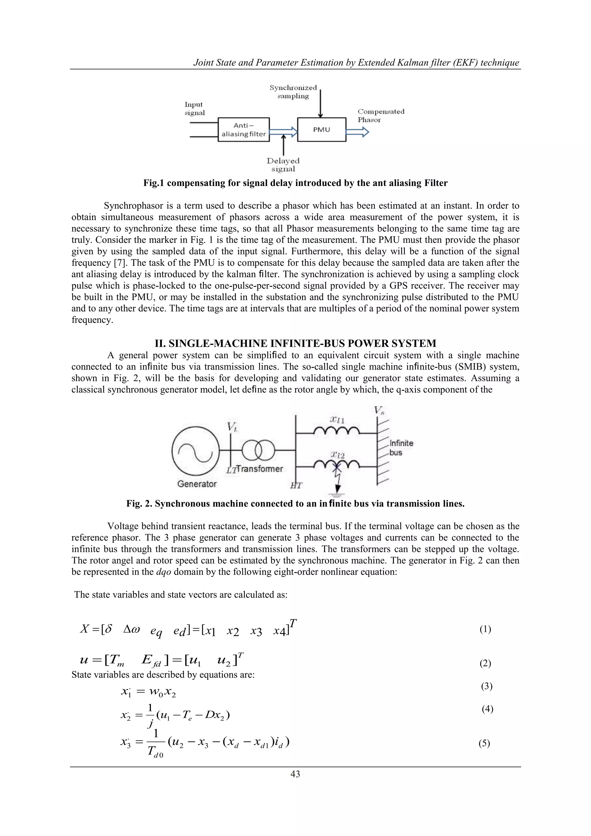 Joint State and Parameter Estimation by Extended Kalman filter (EKF) technique
43
Fig.1 compensating for signal delay introduced by the ant aliasing Filter
Synchrophasor is a term used to describe a phasor which has been estimated at an instant. In order to
obtain simultaneous measurement of phasors across a wide area measurement of the power system, it is
necessary to synchronize these time tags, so that all Phasor measurements belonging to the same time tag are
truly. Consider the marker in Fig. 1 is the time tag of the measurement. The PMU must then provide the phasor
given by using the sampled data of the input signal. Furthermore, this delay will be a function of the signal
frequency [7]. The task of the PMU is to compensate for this delay because the sampled data are taken after the
ant aliasing delay is introduced by the kalman ﬁlter. The synchronization is achieved by using a sampling clock
pulse which is phase-locked to the one-pulse-per-second signal provided by a GPS receiver. The receiver may
be built in the PMU, or may be installed in the substation and the synchronizing pulse distributed to the PMU
and to any other device. The time tags are at intervals that are multiples of a period of the nominal power system
frequency.
II. SINGLE-MACHINE INFINITE-BUS POWER SYSTEM
A general power system can be simpliﬁed to an equivalent circuit system with a single machine
connected to an inﬁnite bus via transmission lines. The so-called single machine inﬁnite-bus (SMIB) system,
shown in Fig. 2, will be the basis for developing and validating our generator state estimates. Assuming a
classical synchronous generator model, let deﬁne as the rotor angle by which, the q-axis component of the
Fig. 2. Synchronous machine connected to an inﬁnite bus via transmission lines.
Voltage behind transient reactance, leads the terminal bus. If the terminal voltage can be chosen as the
reference phasor. The 3 phase generator can generate 3 phase voltages and currents can be connected to the
infinite bus through the transformers and transmission lines. The transformers can be stepped up the voltage.
The rotor angel and rotor speed can be estimated by the synchronous machine. The generator in Fig. 2 can then
be represented in the dqo domain by the following eight-order nonlinear equation:
The state variables and state vectors are calculated as:
(1)
(2)
State variables are described by equations are:
(3)
(4)
(5)
T
xxxxedeqX ]4321[][  
T
fdm uuETu ][][ 21
20
.
1 xwx 
)(
1
21
.
2 DxTu
j
x e 
))((
1
132
0
.
3 ddd
d
ixxxu
T
x 
 