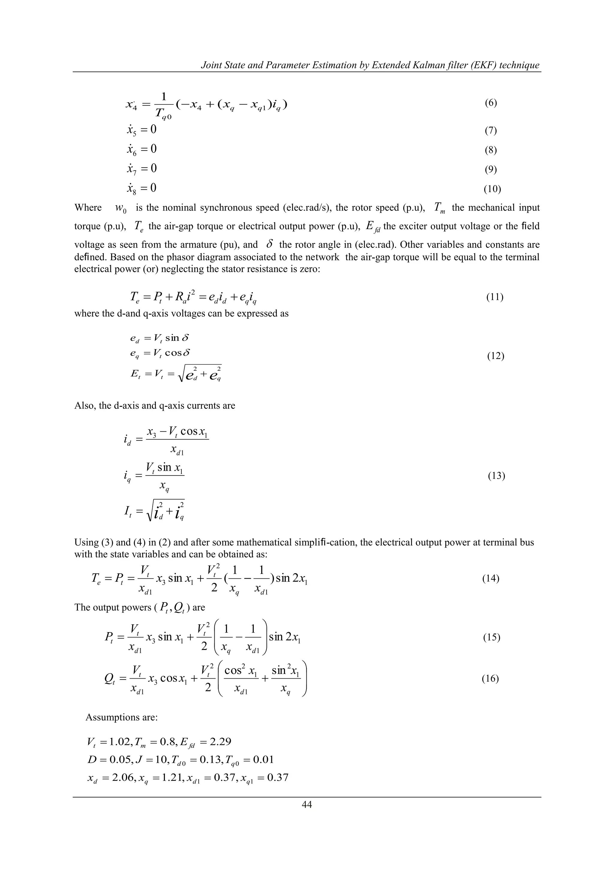 Joint State and Parameter Estimation by Extended Kalman filter (EKF) technique
44
(6)
05 x (7)
06 x (8)
07 x (9)
08 x (10)
Where 0w is the nominal synchronous speed (elec.rad/s), the rotor speed (p.u), mT the mechanical input
torque (p.u), eT the air-gap torque or electrical output power (p.u), fdE the exciter output voltage or the ﬁeld
voltage as seen from the armature (pu), and  the rotor angle in (elec.rad). Other variables and constants are
deﬁned. Based on the phasor diagram associated to the network the air-gap torque will be equal to the terminal
electrical power (or) neglecting the stator resistance is zero:
qqddate ieieiRPT  2
(11)
where the d-and q-axis voltages can be expressed as
ee qdtt
tq
td
VE
Ve
Ve
22
cos
sin





(12)
Also, the d-axis and q-axis currents are
ii qdt
q
t
q
d
t
d
I
x
xV
i
x
xVx
i
22
1
1
13
sin
cos




(13)
Using (3) and (4) in (2) and after some mathematical simpliﬁ-cation, the electrical output power at terminal bus
with the state variables and can be obtained as:
1
1
2
13
1
2sin)
11
(
2
sin x
xx
V
xx
x
V
PT
dq
t
d
t
te  (14)
The output powers ( tt QP , ) are
1
1
2
13
1
2sin
11
2
sin x
xx
V
xx
x
V
P
dq
t
d
t
t 







 (15)









qd
t
d
t
t
x
x
x
xV
xx
x
V
Q 1
2
1
1
22
13
1
sincos
2
cos (16)
Assumptions are:
37.0,37.0,21.1,06.2
01.0,13.0,10,05.0
29.2,8.0,02.1
11
00



qdqd
qd
fdmt
xxxx
TTJD
ETV
))((
1
14
0
.
4 qqq
q
ixxx
T
x 
 