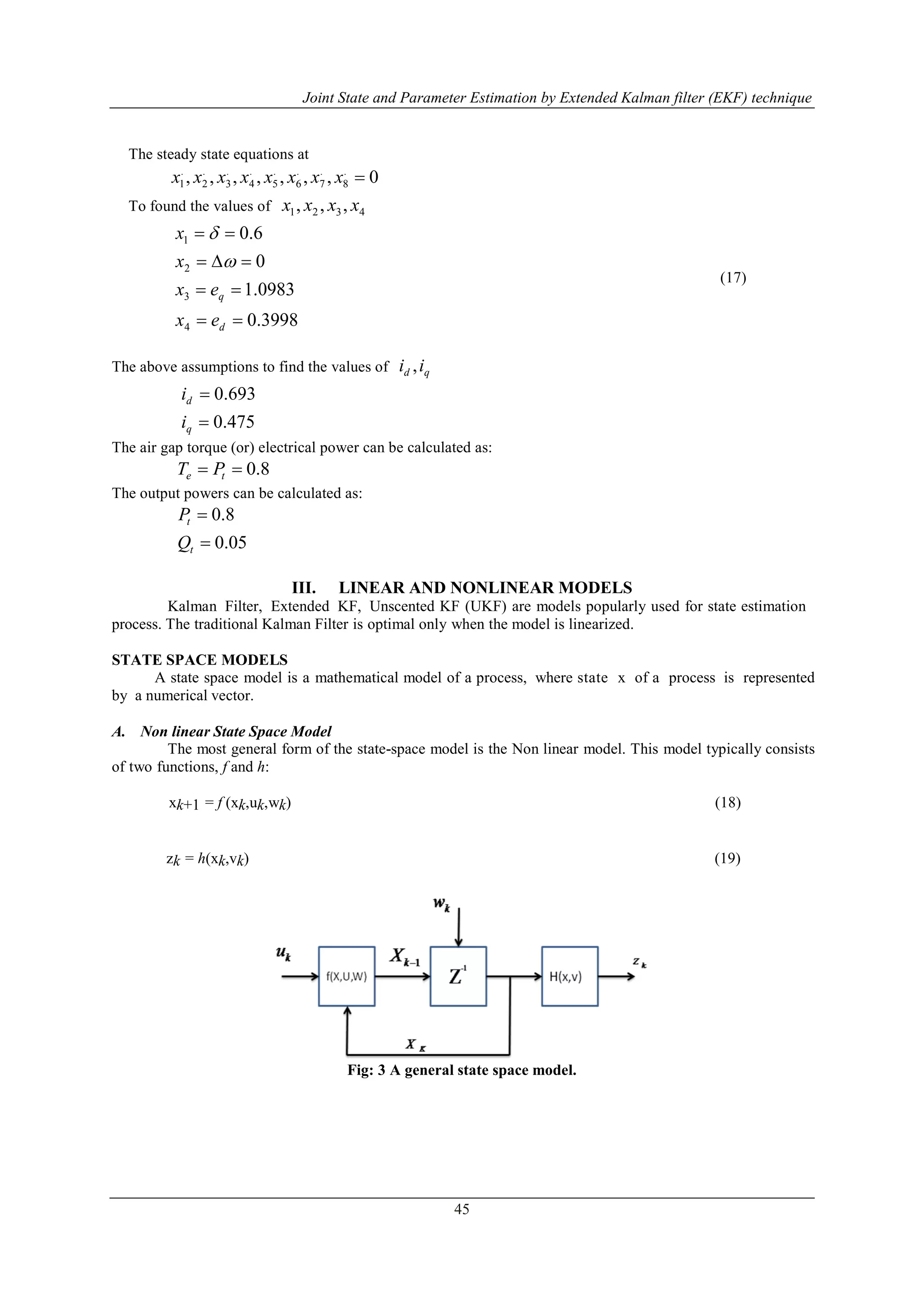 Joint State and Parameter Estimation by Extended Kalman filter (EKF) technique
45
The steady state equations at
0,,,,,,, .
8
.
7
.
6
.
5
.
4
.
3
.
2
.
1 xxxxxxxx
To found the values of 4321 ,,, xxxx
3998.0
0983.1
0
6.0
4
3
2
1




d
q
ex
ex
x
x


(17)
The above assumptions to find the values of qd ii ,
475.0
693.0


q
d
i
i
The air gap torque (or) electrical power can be calculated as:
8.0 te PT
The output powers can be calculated as:
05.0
8.0


t
t
Q
P
III. LINEAR AND NONLINEAR MODELS
Kalman Filter, Extended KF, Unscented KF (UKF) are models popularly used for state estimation
process. The traditional Kalman Filter is optimal only when the model is linearized.
STATE SPACE MODELS
A state space model is a mathematical model of a process, where state x of a process is represented
by a numerical vector.
A. Non linear State Space Model
The most general form of the state-space model is the Non linear model. This model typically consists
of two functions, f and h:
xk+1 = f (xk,uk,wk) (18)
zk = h(xk,vk) (19)
Fig: 3 A general state space model.
 