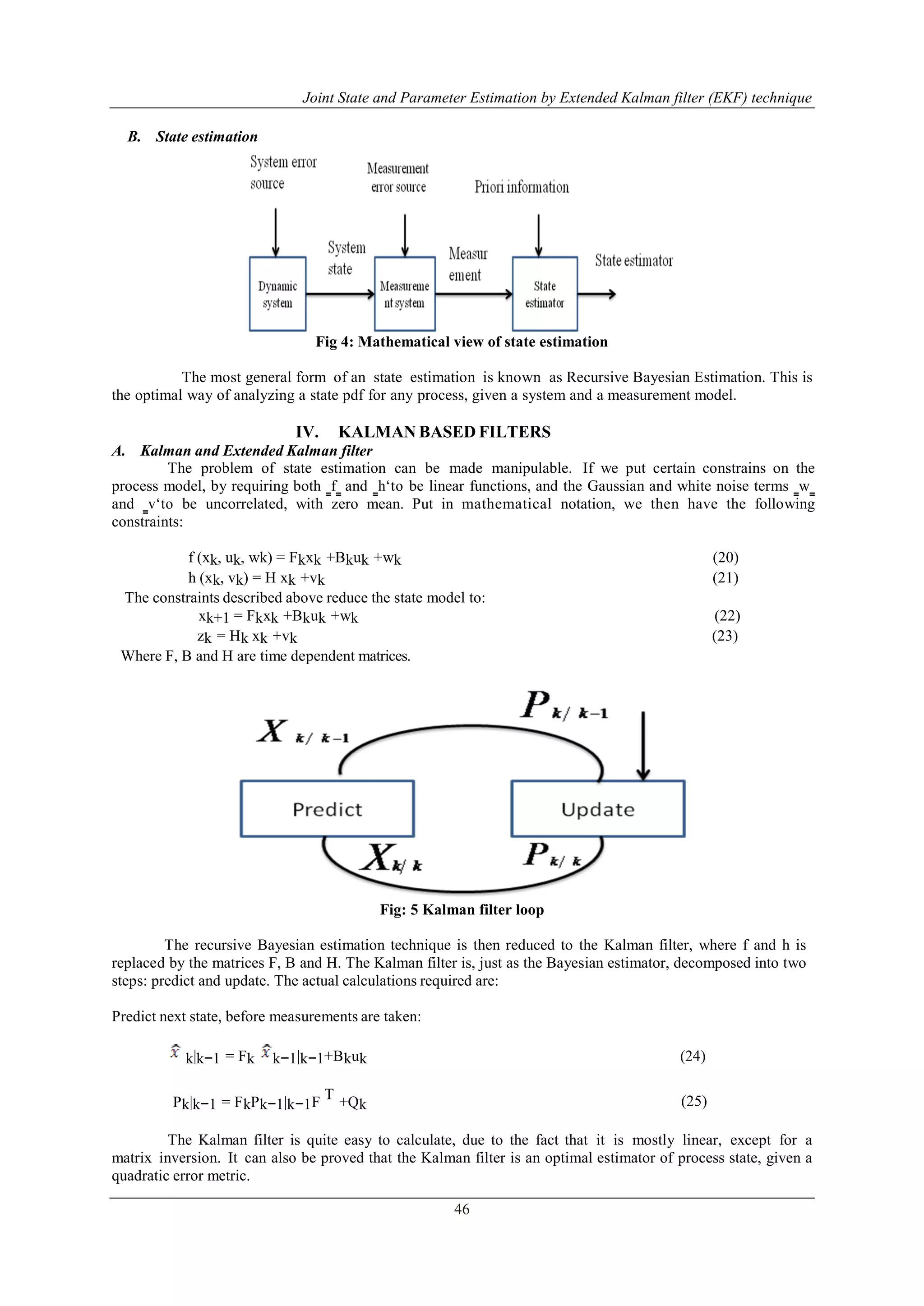 Joint State and Parameter Estimation by Extended Kalman filter (EKF) technique
46
B. State estimation
Fig 4: Mathematical view of state estimation
The most general form of an state estimation is known as Recursive Bayesian Estimation. This is
the optimal way of analyzing a state pdf for any process, given a system and a measurement model.
IV. KALMAN BASED FILTERS
A. Kalman and Extended Kalman filter
The problem of state estimation can be made manipulable. If we put certain constrains on the
process model, by requiring both ‗f‗ and ‗h„to be linear functions, and the Gaussian and white noise terms ‗w‗
and ‗v„to be uncorrelated, with zero mean. Put in mathematical notation, we then have the following
constraints:
f (xk, uk, wk) = Fkxk +Bkuk +wk (20)
h (xk, vk) = H xk +vk (21)
The constraints described above reduce the state model to:
xk+1 = Fkxk +Bkuk +wk (22)
zk = Hk xk +vk (23)
Where F, B and H are time dependent matrices.
Fig: 5 Kalman filter loop
The recursive Bayesian estimation technique is then reduced to the Kalman filter, where f and h is
replaced by the matrices F, B and H. The Kalman filter is, just as the Bayesian estimator, decomposed into two
steps: predict and update. The actual calculations required are:
Predict next state, before measurements are taken:
k|k−1 = Fk k−1|k−1+Bkuk (24)
Pk|k−1 = FkPk−1|k−1F
T
+Qk (25)
The Kalman filter is quite easy to calculate, due to the fact that it is mostly linear, except for a
matrix inversion. It can also be proved that the Kalman filter is an optimal estimator of process state, given a
quadratic error metric.
 