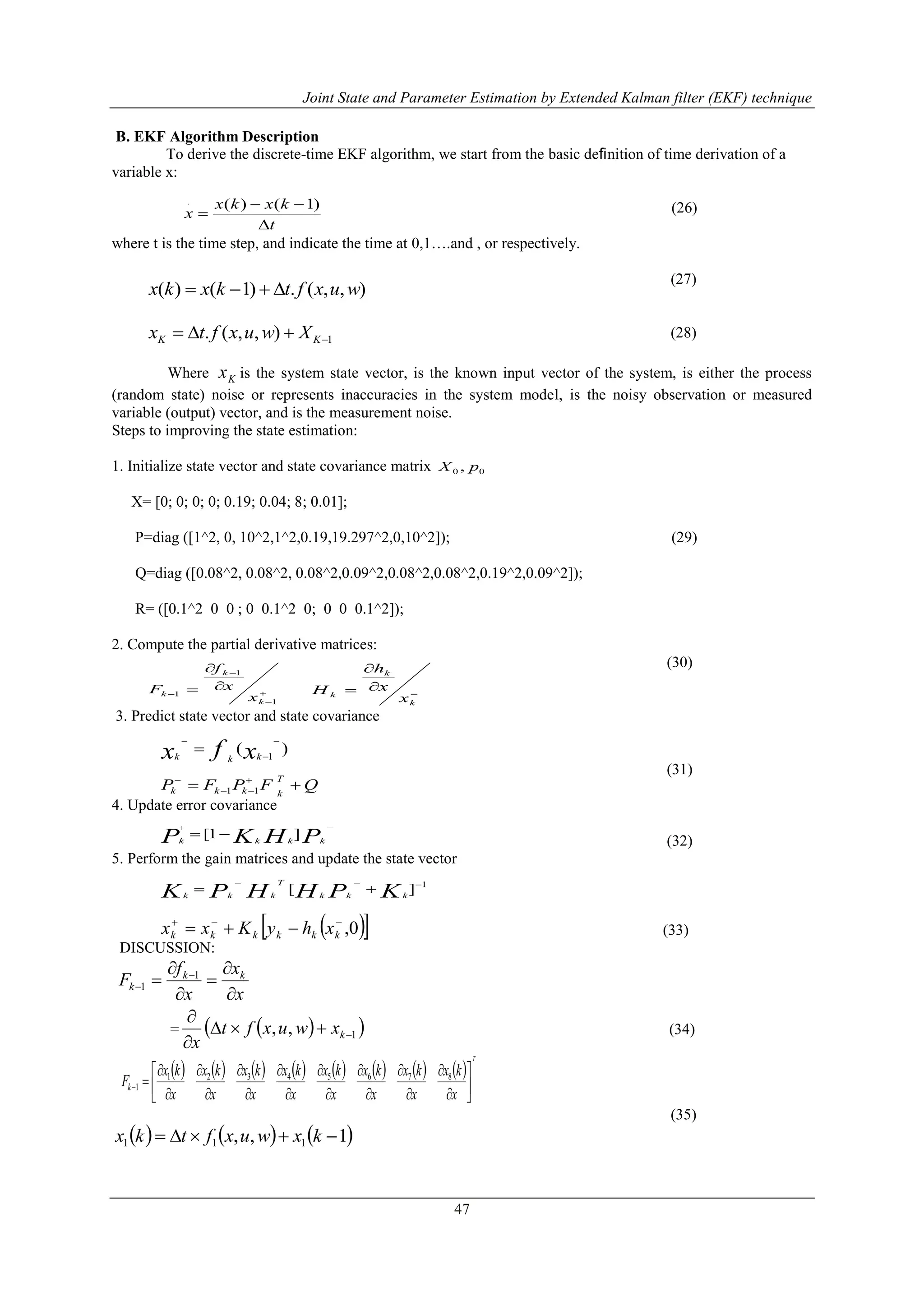 Joint State and Parameter Estimation by Extended Kalman filter (EKF) technique
47
B. EKF Algorithm Description
To derive the discrete-time EKF algorithm, we start from the basic deﬁnition of time derivation of a
variable x:
(26)
where t is the time step, and indicate the time at 0,1….and , or respectively.
(27)
(28)
Where Kx is the system state vector, is the known input vector of the system, is either the process
(random state) noise or represents inaccuracies in the system model, is the noisy observation or measured
variable (output) vector, and is the measurement noise.
Steps to improving the state estimation:
1. Initialize state vector and state covariance matrix
X= [0; 0; 0; 0; 0.19; 0.04; 8; 0.01];
P=diag ([1^2, 0, 10^2,1^2,0.19,19.297^2,0,10^2]); (29)
Q=diag ([0.08^2, 0.08^2, 0.08^2,0.09^2,0.08^2,0.08^2,0.19^2,0.09^2]);
R= ([0.1^2 0 0 ; 0 0.1^2 0; 0 0 0.1^2]);
2. Compute the partial derivative matrices:
(30)
3. Predict state vector and state covariance
(31)
4. Update error covariance
(32)
5. Perform the gain matrices and update the state vector
(33)
DISCUSSION:
x
x
x
f
F kk
k





 

1
1
=   1,, 


kxwuxft
x
(34)
               
T
x
kx
x
kx
x
kx
x
kx
x
kx
x
kx
x
kx
x
kx
Fk 






















87654321
1
(35)
     1,, 111  kxwuxftkx
t
kxkx
x



)1()(.
),,(.)1()( wuxftkxkx 
1),,(.  KK Xwuxftx
00 , pX







1
1
1
k
k
k
x
x
f
F 



k
k
k
x
x
h
H
)( 1



 xfx kkk
QFPFP
T
kkkk  


11

 PHKP kkkk
]1[
1
][ 
 KPHHPK kkk
T
kkk
  0,
 kkkkkk xhyKxx
 