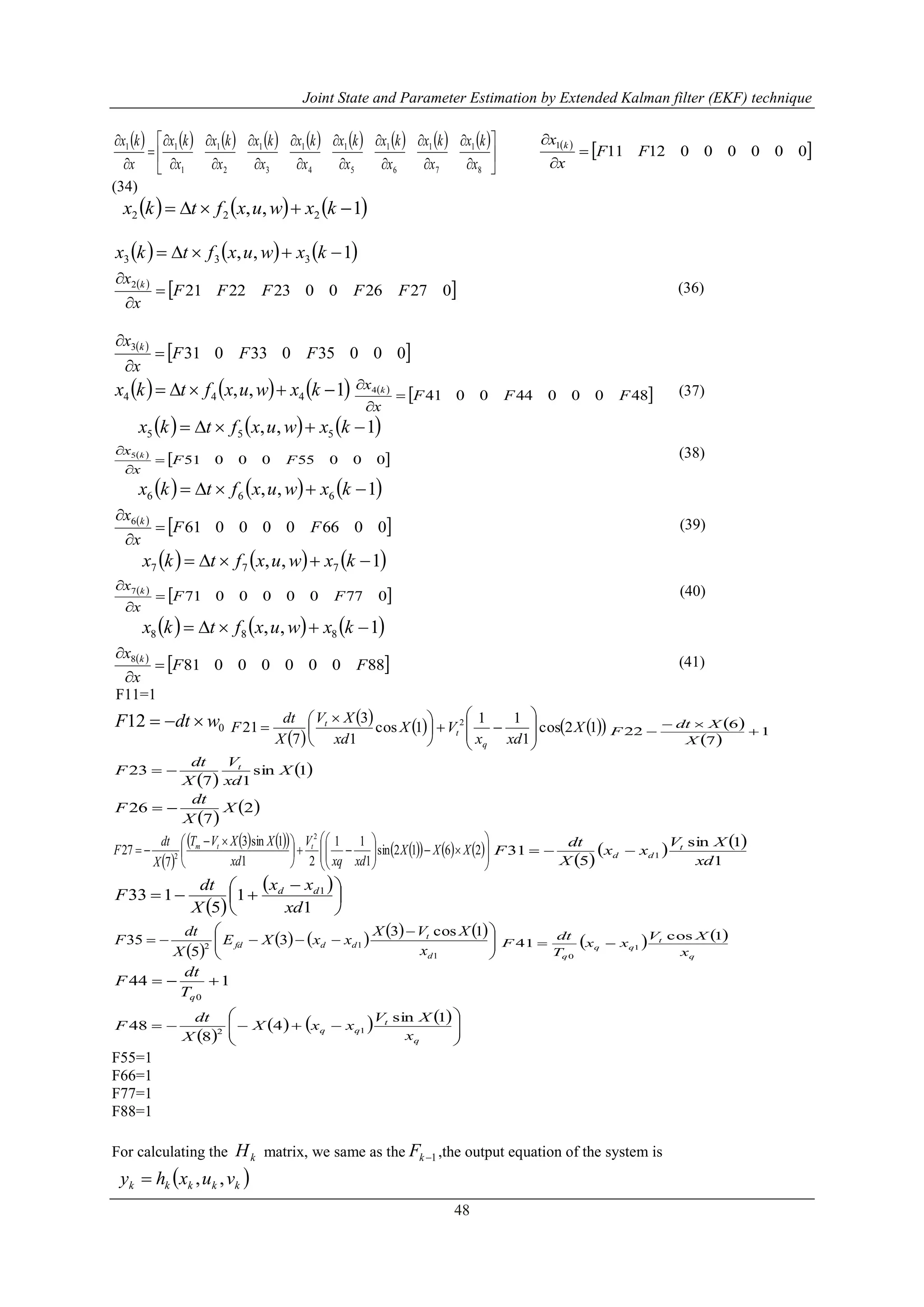 Joint State and Parameter Estimation by Extended Kalman filter (EKF) technique
48
                 

























8
1
7
1
6
1
5
1
4
1
3
1
2
1
1
11
x
kx
x
kx
x
kx
x
kx
x
kx
x
kx
x
kx
x
kx
x
kx  
 0000001211
1
FF
x
x k



(34)
     1,, 222  kxwuxftkx
     1,, 333  kxwuxftkx
 
 0272600232221
2
FFFFF
x
x k



(36)
 
 00035033031
3
FFF
x
x k



     1,, 444  kxwuxftkx  
 48000440041
4
FFF
x
x k


 (37)
     1,, 555  kxwuxftkx
 
 0005500051
5
FF
x
x k


 (38)
     1,, 666  kxwuxftkx
 
 0066000061
6
FF
x
x k



(39)
     1,, 777  kxwuxftkx
 
 0770000071
7
FF
x
x k


 (40)
     1,, 888  kxwuxftkx
 
 8800000081
8
FF
x
x k



(41)
F11=1
012 wdtF 
 
      12cos
1
11
1cos
1
3
7
21 2
X
xdx
VX
xd
XV
X
dt
F
q
t
t













 
  
 
1
7
6
22 


X
Xdt
F
 
 1sin
17
23 X
xd
V
X
dt
F t

 
 2
7
26 X
X
dt
F 
 
           


















 
 2612sin
1
11
21
1sin3
7
27
2
2
XXX
xdxq
V
xd
XXVT
X
dt
F ttm
 
   
1
1sin
5
31 1
xd
XV
xx
X
dt
F t
dd 
 
 





 

1
1
5
133 1
xd
xx
X
dt
F dd
 
       





 

1
12
1cos3
3
5
35
d
t
ddfd
x
XVX
xxXE
X
dt
F    
q
t
qq
q x
XV
xx
T
dt
F
1cos
41 1
0

144
0

qT
dt
F
 
     









q
t
qq
x
XV
xxX
X
dt
F
1sin
4
8
48 12
F55=1
F66=1
F77=1
F88=1
For calculating the kH matrix, we same as the 1kF ,the output equation of the system is
 kkkkk vuxhy ,,
 