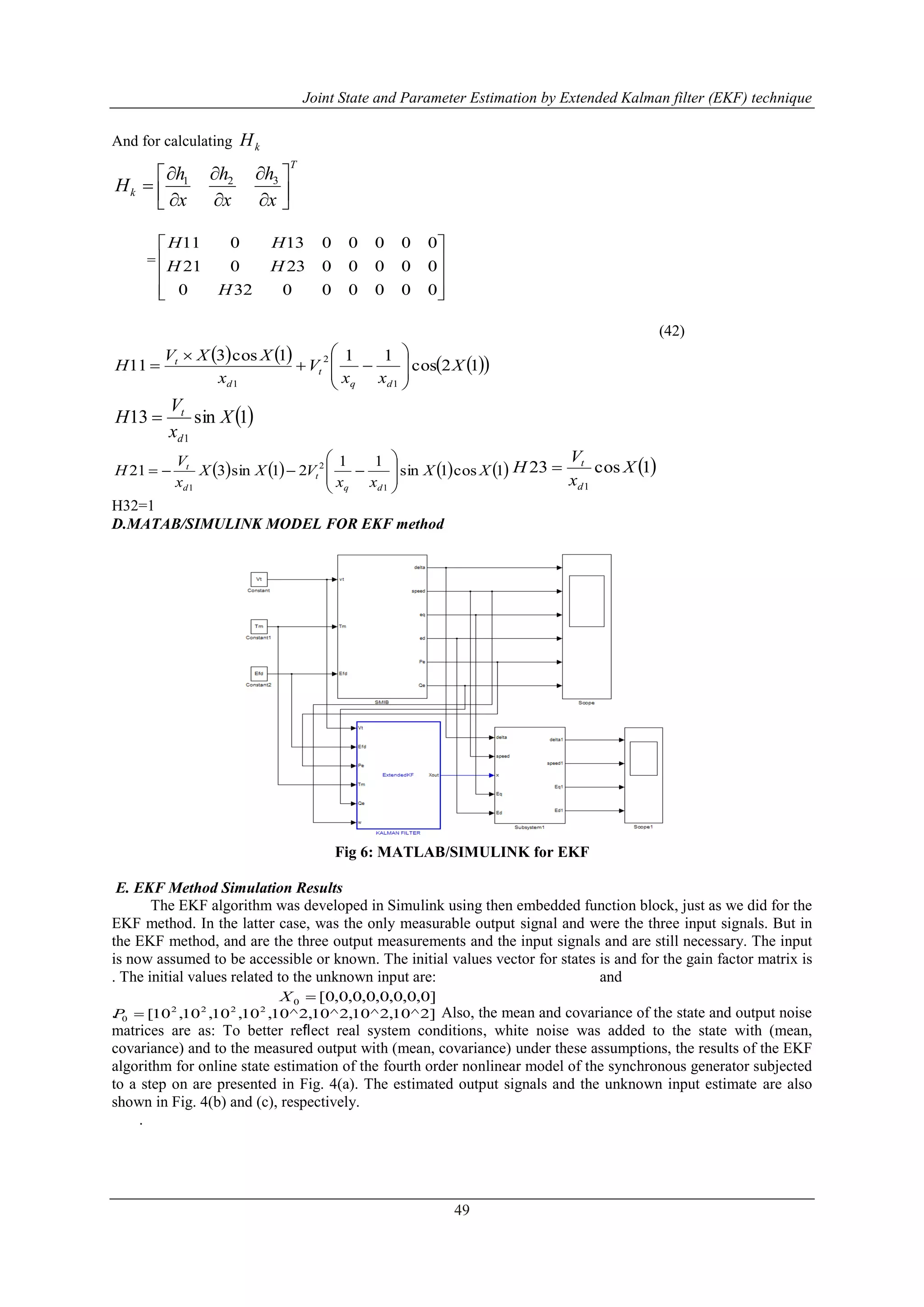 Joint State and Parameter Estimation by Extended Kalman filter (EKF) technique
49
And for calculating kH
T
k
x
h
x
h
x
h
H 









 321
=










000000320
0000023021
0000013011
H
HH
HH
(42)
      12cos
111cos3
11
1
2
1
X
xx
V
x
XXV
H
dq
t
d
t











 1sin13
1
X
x
V
H
d
t

       1cos1sin
11
21sin321
1
2
1
XX
xx
VXX
x
V
H
dq
t
d
t








  1cos23
1
X
x
V
H
d
t

H32=1
D.MATAB/SIMULINK MODEL FOR EKF method
Fig 6: MATLAB/SIMULINK for EKF
E. EKF Method Simulation Results
The EKF algorithm was developed in Simulink using then embedded function block, just as we did for the
EKF method. In the latter case, was the only measurable output signal and were the three input signals. But in
the EKF method, and are the three output measurements and the input signals and are still necessary. The input
is now assumed to be accessible or known. The initial values vector for states is and for the gain factor matrix is
. The initial values related to the unknown input are: and
. Also, the mean and covariance of the state and output noise
matrices are as: To better reﬂect real system conditions, white noise was added to the state with (mean,
covariance) and to the measured output with (mean, covariance) under these assumptions, the results of the EKF
algorithm for online state estimation of the fourth order nonlinear model of the synchronous generator subjected
to a step on are presented in Fig. 4(a). The estimated output signals and the unknown input estimate are also
shown in Fig. 4(b) and (c), respectively.
.
]0,0,0,0,0,0,0,0[0 X
]2^10,2^10,2^10,2^10,10,10,10,10[ 2222
0 P
 