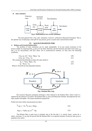 Joint State and Parameter Estimation by Extended Kalman filter (EKF) technique
46
B. State estimation
Fig 4: Mathematical view of state estimation
The most general form of an state estimation is known as Recursive Bayesian Estimation. This is
the optimal way of analyzing a state pdf for any process, given a system and a measurement model.
IV. KALMAN BASED FILTERS
A. Kalman and Extended Kalman filter
The problem of state estimation can be made manipulable. If we put certain constrains on the
process model, by requiring both ‗f‗ and ‗h„to be linear functions, and the Gaussian and white noise terms ‗w‗
and ‗v„to be uncorrelated, with zero mean. Put in mathematical notation, we then have the following
constraints:
f (xk, uk, wk) = Fkxk +Bkuk +wk (20)
h (xk, vk) = H xk +vk (21)
The constraints described above reduce the state model to:
xk+1 = Fkxk +Bkuk +wk (22)
zk = Hk xk +vk (23)
Where F, B and H are time dependent matrices.
Fig: 5 Kalman filter loop
The recursive Bayesian estimation technique is then reduced to the Kalman filter, where f and h is
replaced by the matrices F, B and H. The Kalman filter is, just as the Bayesian estimator, decomposed into two
steps: predict and update. The actual calculations required are:
Predict next state, before measurements are taken:
k|k−1 = Fk k−1|k−1+Bkuk (24)
Pk|k−1 = FkPk−1|k−1F
T
+Qk (25)
The Kalman filter is quite easy to calculate, due to the fact that it is mostly linear, except for a
matrix inversion. It can also be proved that the Kalman filter is an optimal estimator of process state, given a
quadratic error metric.
 