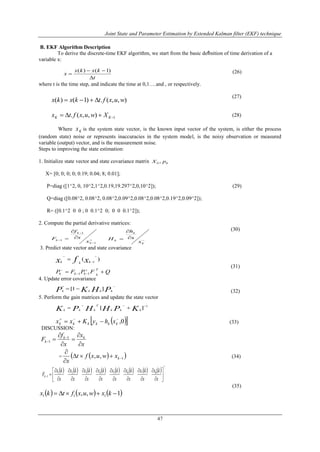 Joint State and Parameter Estimation by Extended Kalman filter (EKF) technique
47
B. EKF Algorithm Description
To derive the discrete-time EKF algorithm, we start from the basic deﬁnition of time derivation of a
variable x:
(26)
where t is the time step, and indicate the time at 0,1….and , or respectively.
(27)
(28)
Where Kx is the system state vector, is the known input vector of the system, is either the process
(random state) noise or represents inaccuracies in the system model, is the noisy observation or measured
variable (output) vector, and is the measurement noise.
Steps to improving the state estimation:
1. Initialize state vector and state covariance matrix
X= [0; 0; 0; 0; 0.19; 0.04; 8; 0.01];
P=diag ([1^2, 0, 10^2,1^2,0.19,19.297^2,0,10^2]); (29)
Q=diag ([0.08^2, 0.08^2, 0.08^2,0.09^2,0.08^2,0.08^2,0.19^2,0.09^2]);
R= ([0.1^2 0 0 ; 0 0.1^2 0; 0 0 0.1^2]);
2. Compute the partial derivative matrices:
(30)
3. Predict state vector and state covariance
(31)
4. Update error covariance
(32)
5. Perform the gain matrices and update the state vector
(33)
DISCUSSION:
x
x
x
f
F kk
k





 

1
1
=   1,, 


kxwuxft
x
(34)
               
T
x
kx
x
kx
x
kx
x
kx
x
kx
x
kx
x
kx
x
kx
Fk 






















87654321
1
(35)
     1,, 111  kxwuxftkx
t
kxkx
x



)1()(.
),,(.)1()( wuxftkxkx 
1),,(.  KK Xwuxftx
00 , pX







1
1
1
k
k
k
x
x
f
F 



k
k
k
x
x
h
H
)( 1



 xfx kkk
QFPFP
T
kkkk  


11

 PHKP kkkk
]1[
1
][ 
 KPHHPK kkk
T
kkk
  0,
 kkkkkk xhyKxx
 