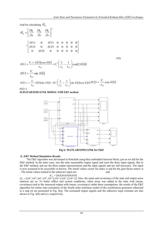 Joint State and Parameter Estimation by Extended Kalman filter (EKF) technique
49
And for calculating kH
T
k
x
h
x
h
x
h
H 









 321
=










000000320
0000023021
0000013011
H
HH
HH
(42)
      12cos
111cos3
11
1
2
1
X
xx
V
x
XXV
H
dq
t
d
t











 1sin13
1
X
x
V
H
d
t

       1cos1sin
11
21sin321
1
2
1
XX
xx
VXX
x
V
H
dq
t
d
t








  1cos23
1
X
x
V
H
d
t

H32=1
D.MATAB/SIMULINK MODEL FOR EKF method
Fig 6: MATLAB/SIMULINK for EKF
E. EKF Method Simulation Results
The EKF algorithm was developed in Simulink using then embedded function block, just as we did for the
EKF method. In the latter case, was the only measurable output signal and were the three input signals. But in
the EKF method, and are the three output measurements and the input signals and are still necessary. The input
is now assumed to be accessible or known. The initial values vector for states is and for the gain factor matrix is
. The initial values related to the unknown input are: and
. Also, the mean and covariance of the state and output noise
matrices are as: To better reﬂect real system conditions, white noise was added to the state with (mean,
covariance) and to the measured output with (mean, covariance) under these assumptions, the results of the EKF
algorithm for online state estimation of the fourth order nonlinear model of the synchronous generator subjected
to a step on are presented in Fig. 4(a). The estimated output signals and the unknown input estimate are also
shown in Fig. 4(b) and (c), respectively.
.
]0,0,0,0,0,0,0,0[0 X
]2^10,2^10,2^10,2^10,10,10,10,10[ 2222
0 P
 