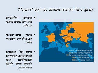 ‫כן‬ ‫אם‬,‫בפרויקט‬ ‫משתלב‬ ‫הארכיון‬ ‫כיצד‬'‫ירושה‬'?
•‫חומרים‬‫רלוונטיים‬
‫מאזורים‬‫שונים‬‫ברחבי‬
‫העולם‬.
•‫עושר‬‫אינפורמטיבי‬
‫רב‬,‫כולל‬‫ידע‬‫היסטורי‬
‫כללי‬.
•‫מידע‬‫על‬‫האוספים‬
‫הארכיוניים‬,‫המקוריים‬
‫והמצולמים‬:‫היכן‬
‫למצוא‬‫והיכן‬‫לחפש‬
‫חומר‬‫יהודי‬.
 