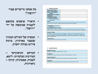 ‫עבור‬ ‫מייצרים‬ ‫אנחנו‬ ‫מה‬
'‫ירושה‬?'
•‫תיאורי‬‫אוספים‬‫בהתאם‬
‫לתבנית‬‫שגובשה‬‫על‬‫ידי‬
'‫ירושה‬'.
•‫תמצית‬‫של‬‫המידע‬‫המגוון‬
‫שנצבר‬‫בארכיון‬,‫ברמת‬
‫פירוט‬‫גבוהה‬‫יחסית‬.
•‫המרחב‬‫הגיאוגרפי‬–
‫המדינות‬‫הבלטיות‬:‫ליטא‬,
‫לטביה‬,‫אסטוניה‬;‫קווקז‬–
‫גיאורגיה‬.
 