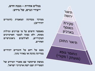 ‫אחרות‬ ‫במלים‬–‫חדש‬ ‫מבנה‬,
‫ונגיש‬ ‫ייעודי‬,‫מידע‬ ‫של‬:
‫ממוקד‬‫מבחינה‬‫תמאטית‬(‫חומרים‬
‫יהודיים‬);
‫מאפשר‬‫חיפוש‬‫על‬‫פי‬‫עניינים‬‫ומילות‬
‫מפתח‬,‫ולא‬‫כפוף‬‫למבני‬‫הארכיונים‬
‫המקוריים‬,‫לאילוצים‬‫גיאוגרפיים‬
‫ואחרים‬.
‫מבט‬‫על‬‫רחב‬‫על‬‫חומרים‬‫יהודיים‬
‫במדינה‬‫נתונה‬‫או‬‫באזור‬‫נתון‬.
‫ממשק‬‫שיתחבר‬‫עם‬‫מאגרי‬‫המידע‬‫של‬
‫הספרייה‬‫ועם‬‫רשת‬‫ארכיוני‬‫ישראל‬.
 