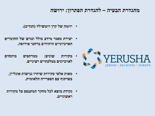 ‫הבעיה‬ ‫מהגדרת‬–‫הפתרון‬ ‫להגדרת‬:‫ירושה‬
•‫יוזמה‬‫של‬‫קרן‬‫רוטשילד‬(‫הנדיב‬).
•‫יצירת‬‫מאגר‬‫מידע‬‫כולל‬‫ונגיש‬‫של‬‫החומרים‬
‫הארכיוניים‬‫היהודים‬‫ברחבי‬‫אירופה‬.
•‫מקורות‬‫שונים‬:‫ממרתפים‬‫מוזנחים‬
‫לארכיונים‬‫ממלכתיים‬‫רציניים‬.
•‫נגישות‬ ‫שיהיו‬ ‫סקירות‬ ‫אלפי‬ ‫מאות‬‫אונליין‬,
‫הלאומית‬ ‫הספרייה‬ ‫עם‬ ‫בשיתוף‬.
•‫מקורות‬ ‫על‬ ‫המתבסס‬ ‫מחקר‬ ‫לכל‬ ‫מוצא‬ ‫נקודת‬
‫ראשוניים‬.
 