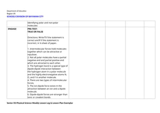 Department of Education
Region VII
SCHOOLS DIVISION OF BAYAWAN CITY
identifying polar and non-polar
molecules
ENGAGE PRE-TEST:
TRUE OR FALSE
Directions: Write T if the statement is
correct and F if the statement is
incorrect, in ¼ sheet of paper.
1. Intermolecular forces hold molecules
together which can be attractive or
repulsive.
2. Not all polar molecules have a partial
negative end and partial positive end
which are attracted to each other.
3. The hydrogen bond is a special type of
dipole-dipole interaction between
the hydrogen atom in a polar molecule
and the highly electronegative atoms N,
O, and F in another molecule.
4. There are two types of intermolecular
forces.
5. The ion-dipole force exists in the
attraction between an ion and a dipole
molecule.
6. Dipole-dipole forces are stronger than
ionic or covalent bonds.
Senior HS Physical Science Weekly Lesson Log & Lesson Plan Exemplar
 