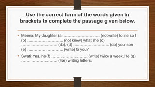 Use the correct form of the words given in
brackets to complete the passage given below.
• Meena: My daughter (a) ………………………. (not write) to me so I
(b) ………………………. (not know) what she (c)
………………………. (do), (d) ………………………. (do) your son
(e) ………………………. (write) to you?
• Swati: Yes, he (f) ………………………. (write) twice a week. He (g)
………………………. (like) writing letters.
 