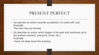 PRESENT PERFECT
• (a) express an action recently completed, it is used with ‘just’.
Example:
The train has just arrived.
• (b) describe an action which began in the past and continues up to
the present moment, (using for, since, etc.)
Example:
I have not slept since the evening.
 