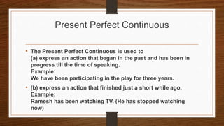 Present Perfect Continuous
• The Present Perfect Continuous is used to
(a) express an action that began in the past and has been in
progress till the time of speaking.
Example:
We have been participating in the play for three years.
• (b) express an action that finished just a short while ago.
Example:
Ramesh has been watching TV. (He has stopped watching
now)
 