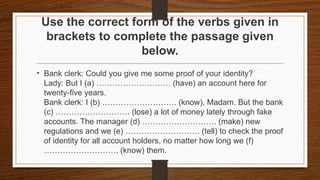 Use the correct form of the verbs given in
brackets to complete the passage given
below.
• Bank clerk: Could you give me some proof of your identity?
Lady: But I (a) ………………………. (have) an account here for
twenty-five years.
Bank clerk: I (b) ………………………. (know), Madam. But the bank
(c) ………………………. (lose) a lot of money lately through fake
accounts. The manager (d) ………………………. (make) new
regulations and we (e) ………………………. (tell) to check the proof
of identity for all account holders, no matter how long we (f)
………………………. (know) them.
 