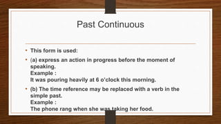 Past Continuous
• This form is used:
• (a) express an action in progress before the moment of
speaking.
Example :
It was pouring heavily at 6 o’clock this morning.
• (b) The time reference may be replaced with a verb in the
simple past.
Example :
The phone rang when she was taking her food.
 