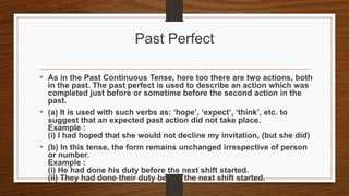 Past Perfect
• As in the Past Continuous Tense, here too there are two actions, both
in the past. The past perfect is used to describe an action which was
completed just before or sometime before the second action in the
past.
• (a) It is used with such verbs as: ‘hope’, ‘expect’, ‘think’, etc. to
suggest that an expected past action did not take place.
Example :
(i) I had hoped that she would not decline my invitation, (but she did)
• (b) In this tense, the form remains unchanged irrespective of person
or number.
Example :
(i) He had done his duty before the next shift started.
(ii) They had done their duty before the next shift started.
 