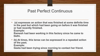 Past Perfect Continuous
• (a) expresses an action that was finished at some definite time
in the past but which had been going on before it was finished
or had recently finished.
Example:
Ramesh had been working in this factory since he came to
Delhi.
• (b) At times, this tense can be expressed in a repeated action
of the past.
Example:
Geeta had been trying since morning to contact her friend.
 