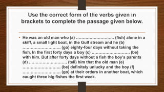 Use the correct form of the verbs given in
brackets to complete the passage given below.
• He was an old man who (a) ………………………. (fish) alone in a
skiff, a small light boat, in the Gulf stream and he (b)
………………………. (go) eighty-four days without taking the
fish. In the first forty days a boy (c) ………………………. (be)
with him. But after forty days without a fish the boy’s parents
(d) ………………………. (tell) him that the old man (e)
………………………. (be) definitely unlucky and the boy (f)
………………………. (go) at their orders in another boat, which
caught three big fishes the first week.
 