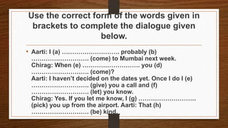 Use the correct form of the words given in
brackets to complete the dialogue given
below.
• Aarti: I (a) ………………………. probably (b)
………………………. (come) to Mumbai next week.
Chirag: When (e) ………………………. you (d)
………………………. (come)?
Aarti: I haven’t decided on the dates yet. Once I do I (e)
………………………. (give) you a call and (f)
………………………. (let) you know.
Chirag: Yes. If you let me know, I (g) ……………………….
(pick) you up from the airport. Aarti: That (h)
………………………. (be) kind.
 